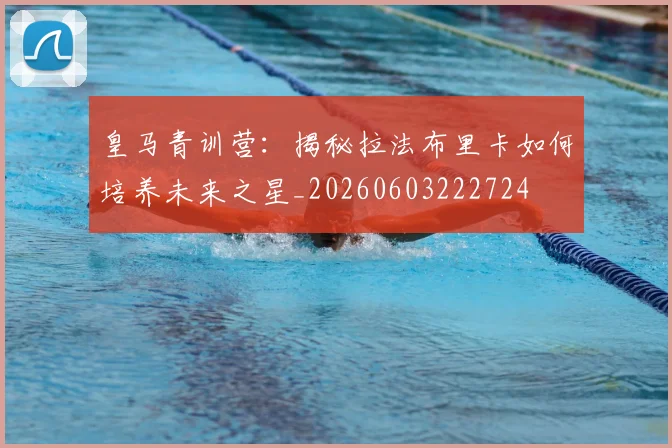 皇马青训营:揭秘拉法布里卡如何培养未来之星_20260603222724