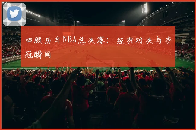 回顾历年NBA总决赛:经典对决与夺冠瞬间