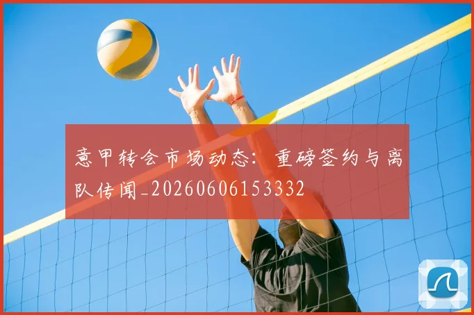 意甲转会市场动态：重磅签约与离队传闻_20260606153332