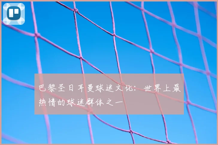 巴黎圣日耳曼球迷文化:世界上最热情的球迷群体之一
